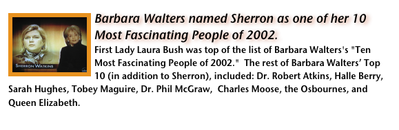 ￼Barbara Walters named Sherron as one of her 10 Most Fascinating People of 2002.
First Lady Laura Bush was top of the list of Barbara Walters's "Ten Most Fascinating People of 2002."  The rest of Barbara Walters’ Top 10 (in addition to Sherron), included: Dr. Robert Atkins, Halle Berry, Sarah Hughes, Tobey Maguire, Dr. Phil McGraw,  Charles Moose, the Osbournes, and Queen Elizabeth.    Read more in an article by Stephen M. Silverman, in People magazine.